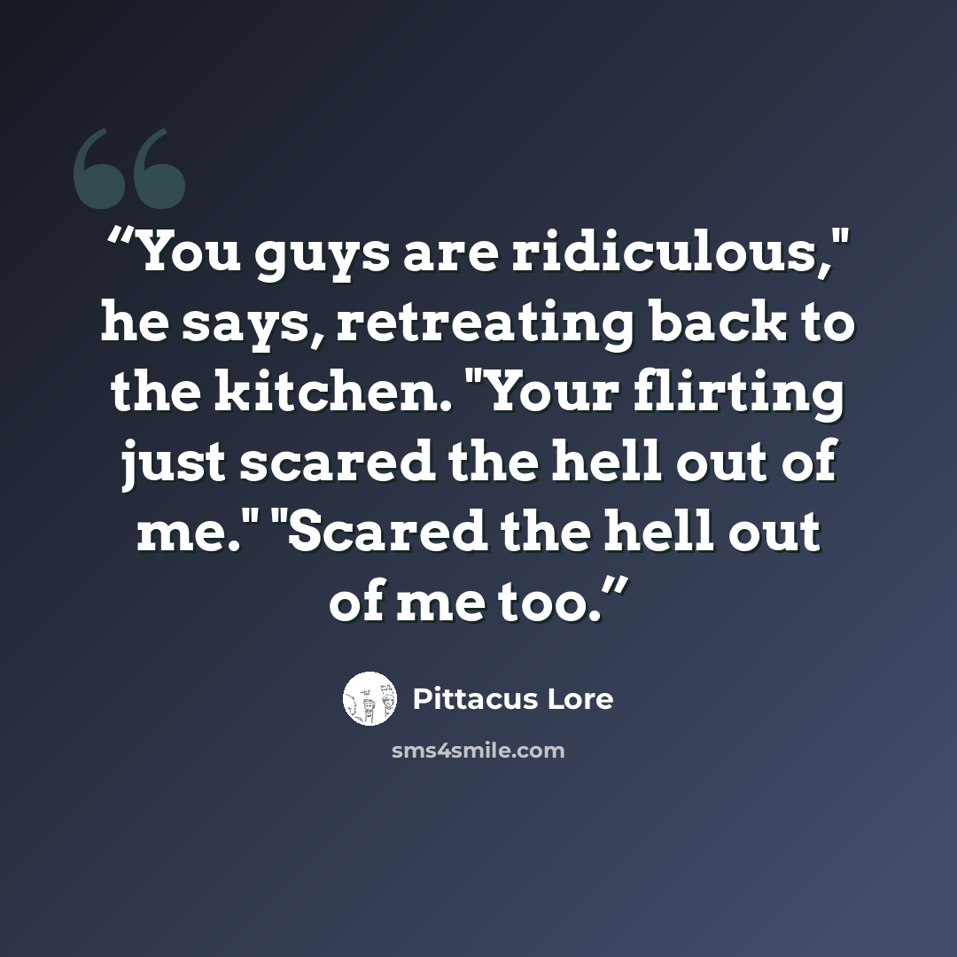 “You guys are ridiculous," he says, retreating back to the kitchen. "Your flirting just scared the hell out of me." "Scared the hell out of me too.” quote by Pittacus Lore