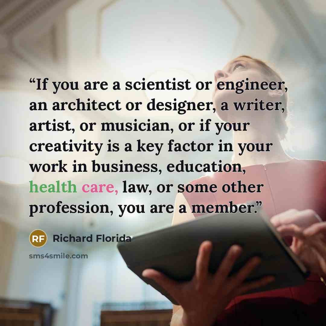 “If you are a scientist or engineer, an architect or designer, a writer, artist, or musician, or if your creativity is a key factor in your work in business, education, health care, law, or some other profession, you are a member.” quote by Richard Florida