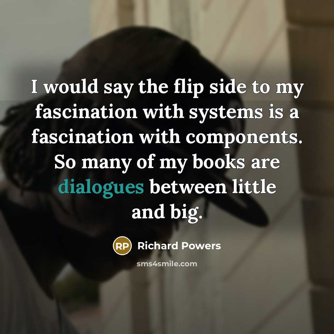 “I would say the flip side to my fascination with systems is a fascination with components. So many of my books are dialogues between little and big.” quote by Richard Powers