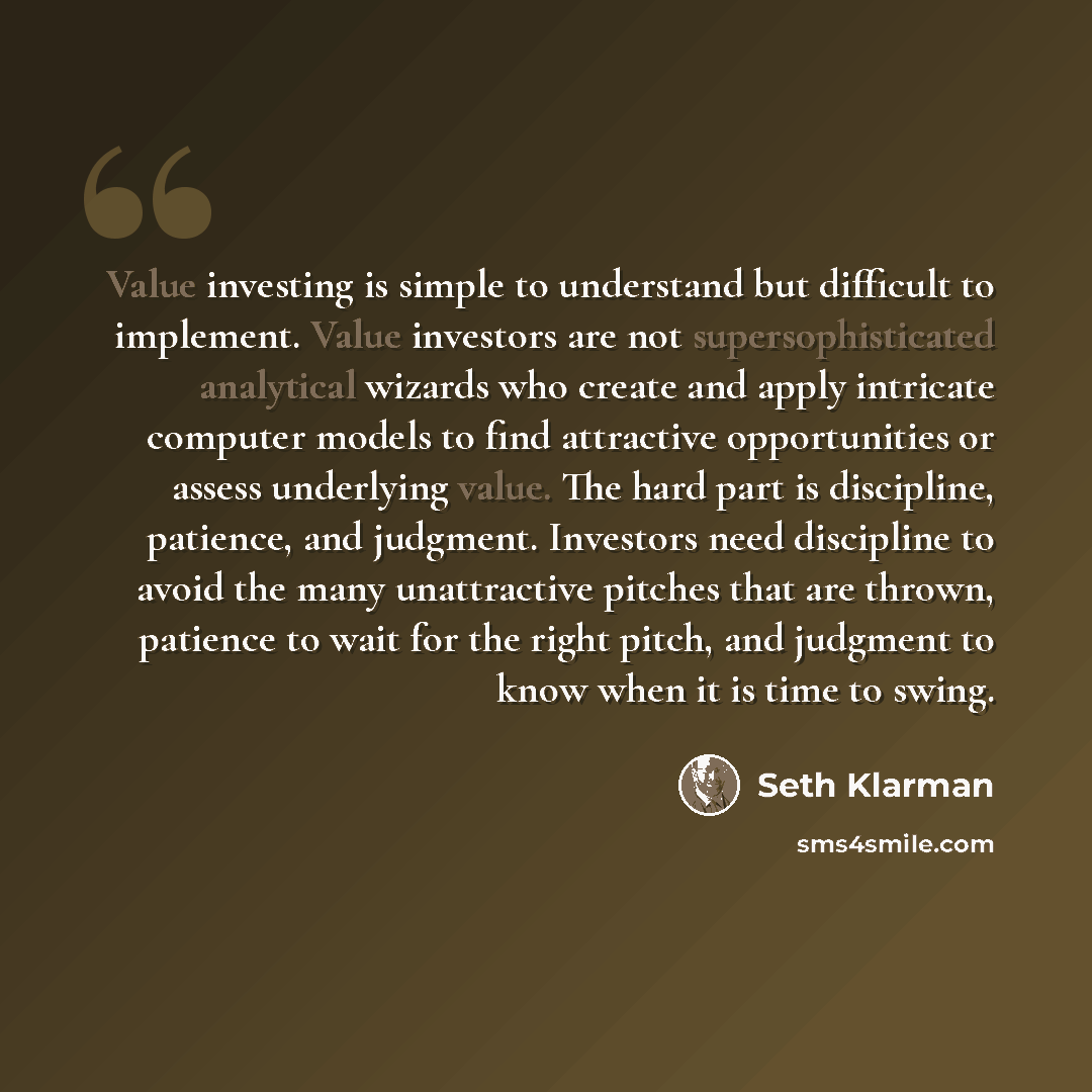 “Value investing is simple to understand but difficult to implement. Value investors are not supersophisticated analytical wizards who create and apply intricate computer models to find attractive opportunities or assess underlying value. The hard part is discipline, patience, and judgment…” quote by Seth Klarman