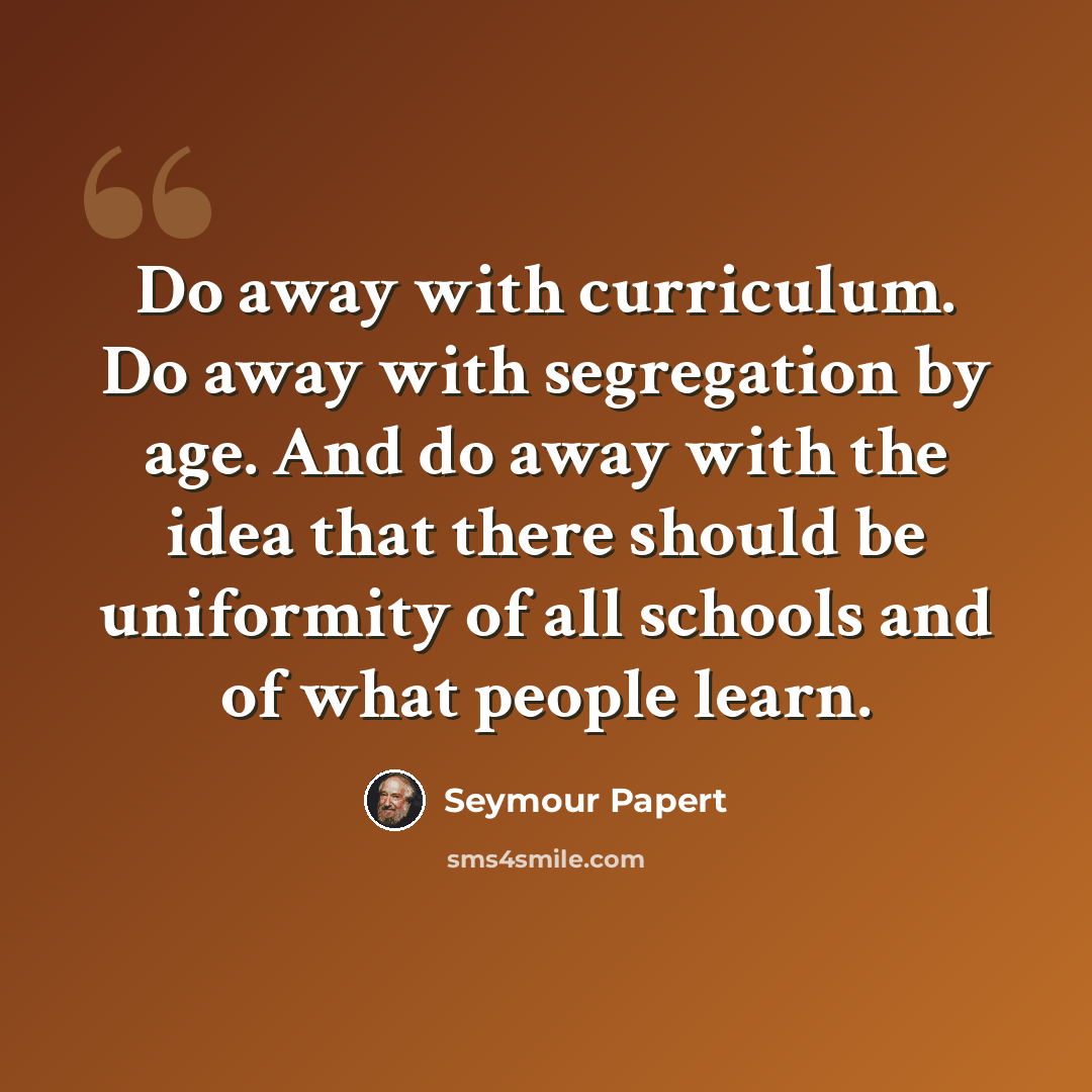 “Do away with curriculum. Do away with segregation by age. And do away with the idea that there should be uniformity of all schools and of what people learn.” quote by Seymour Papert