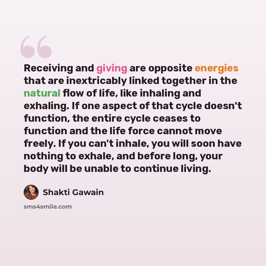 “Receiving and giving are opposite energies that are inextricably linked together in the natural flow of life, like inhaling and exhaling. If one aspect of that cycle doesn't function, the entire cycle ceases to function and the life force cannot move freely. If you can't inhale, you will soon have…” quote by Shakti Gawain