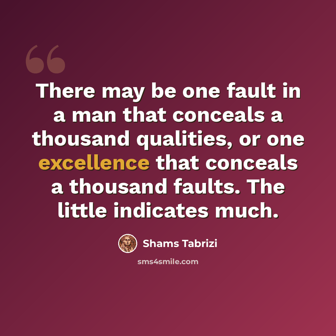 “There may be one fault in a man that conceals a thousand qualities, or one excellence that conceals a thousand faults. The little indicates much.” quote by Shams Tabrizi