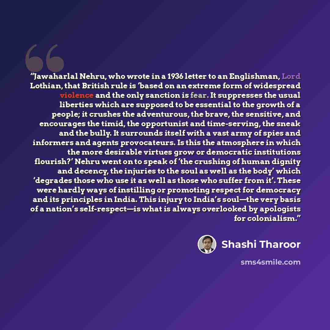 “Jawaharlal Nehru, who wrote in a 1936 letter to an Englishman, Lord Lothian, that British rule is ‘based on an extreme form of widespread violence and the only sanction is fear. It suppresses the usual liberties which are supposed to be essential to the growth of a people; it crushes the…” quote by Shashi Tharoor