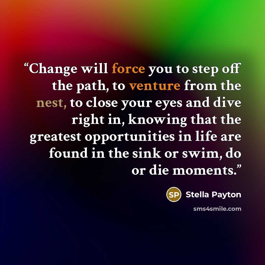 “Change will force you to step off the path, to venture from the nest, to close your eyes and dive right in, knowing that the greatest opportunities in life are found in the sink or swim, do or die moments.” quote by Stella Payton