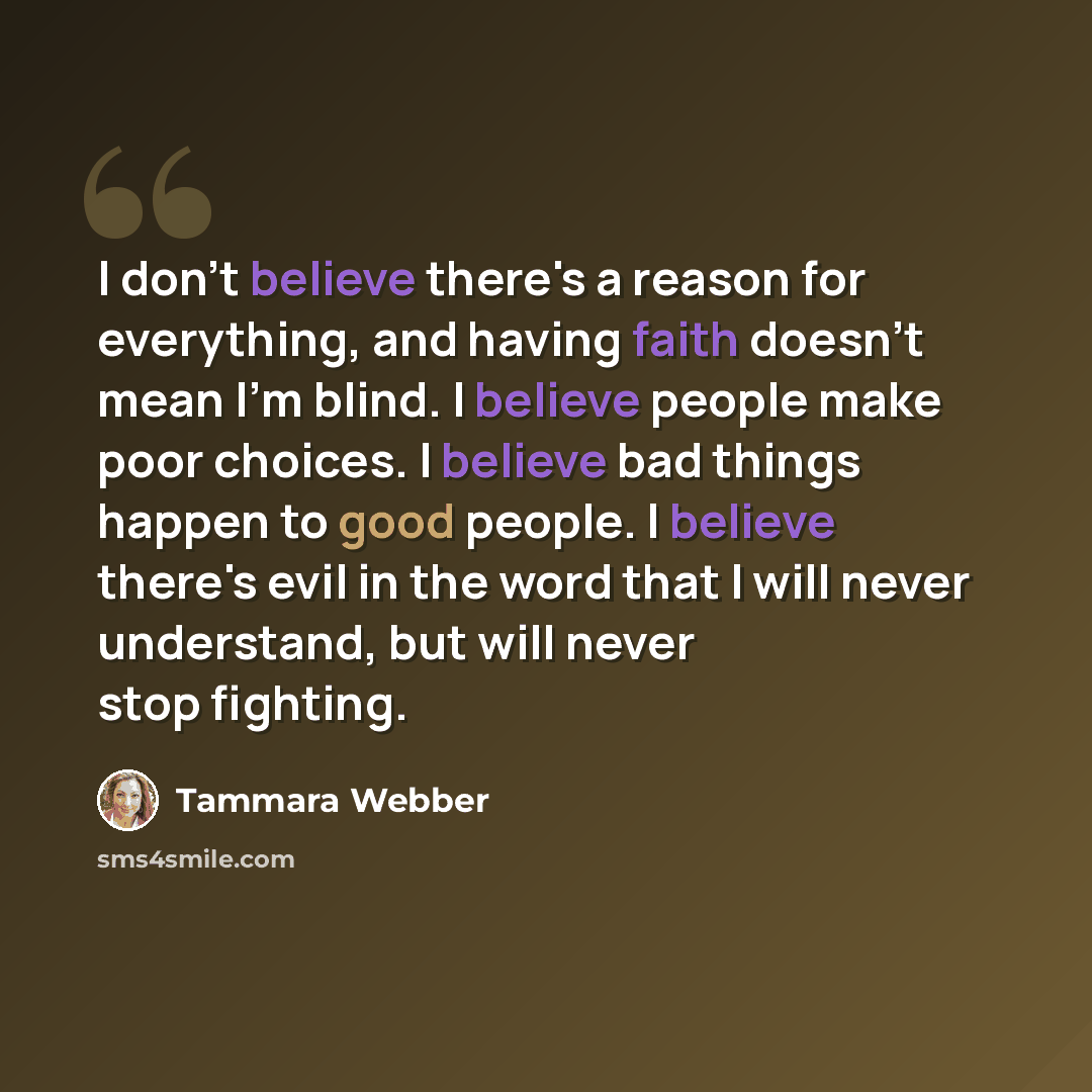 “I don't believe there's a reason for everything, and having faith doesn't mean I'm blind. I believe people make poor choices. I believe bad things happen to good people. I believe there's evil in the word that I will never understand, but will never stop fighting.” quote by Tammara Webber