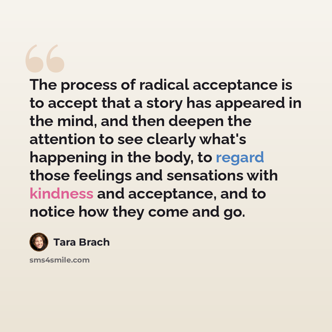 “The process of radical acceptance is to accept that a story has appeared in the mind, and then deepen the attention to see clearly what's happening in the body, to regard those feelings and sensations with kindness and acceptance, and to notice how they come and go.” quote by Tara Brach