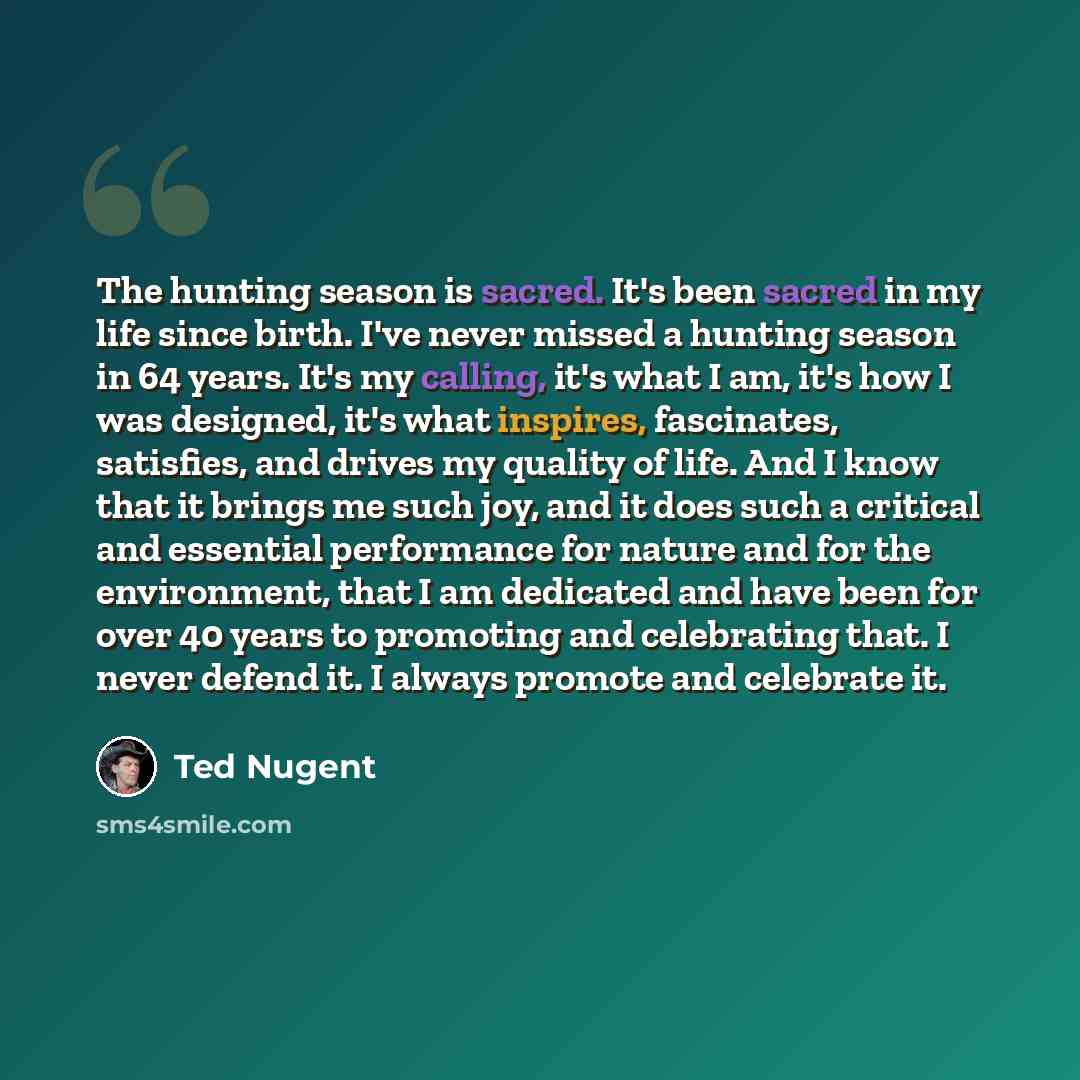 “The hunting season is sacred. It's been sacred in my life since birth. I've never missed a hunting season in 64 years. It's my calling, it's what I am, it's how I was designed, it's what inspires, fascinates, satisfies, and drives my quality of life. And I know that it brings me such joy, and it…” quote by Ted Nugent
