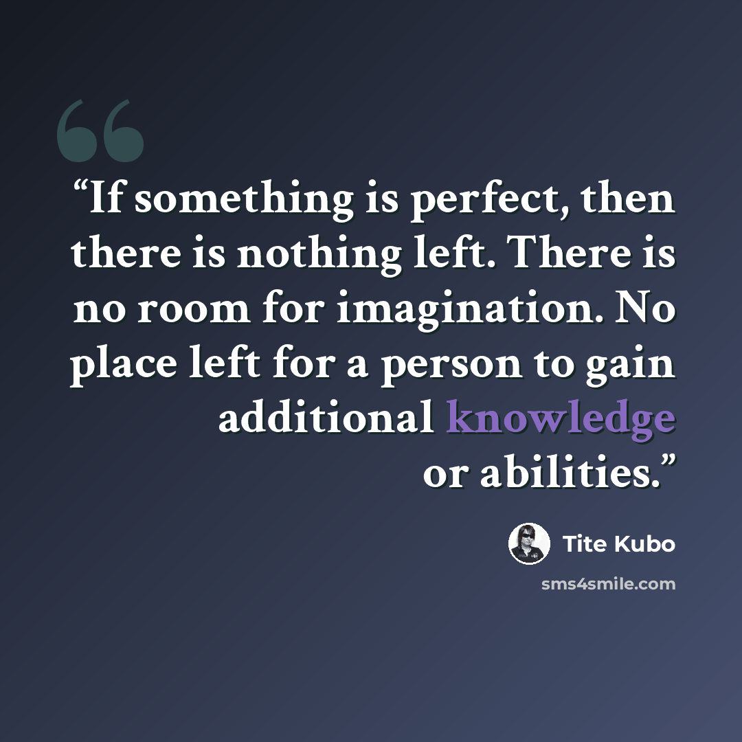 “If something is perfect, then there is nothing left. There is no room for imagination. No place left for a person to gain additional knowledge or abilities.” quote by Tite Kubo