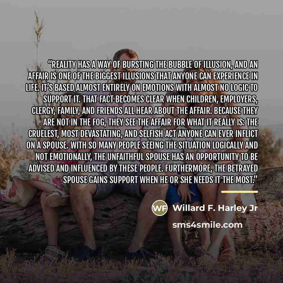 “Reality has a way of bursting the bubble of illusion, and an affair is one of the biggest illusions that anyone can experience in life. It’s based almost entirely on emotions with almost no logic to support it. That fact becomes clear when children, employers, clergy, family, and friends all hear…” quote by Anonymous