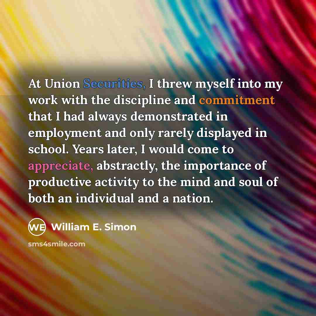 “At Union Securities, I threw myself into my work with the discipline and commitment that I had always demonstrated in employment and only rarely displayed in school. Years later, I would come to appreciate, abstractly, the importance of productive activity to the mind and soul of both an…” quote by William E. Simon