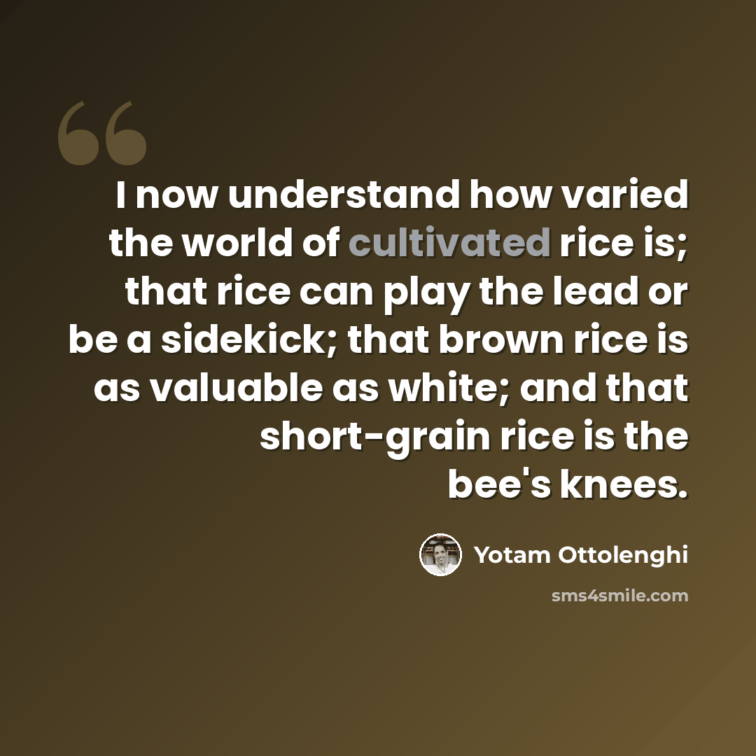 “I now understand how varied the world of cultivated rice is; that rice can play the lead or be a sidekick; that brown rice is as valuable as white; and that short-grain rice is the bee's knees.” quote by Yotam Ottolenghi