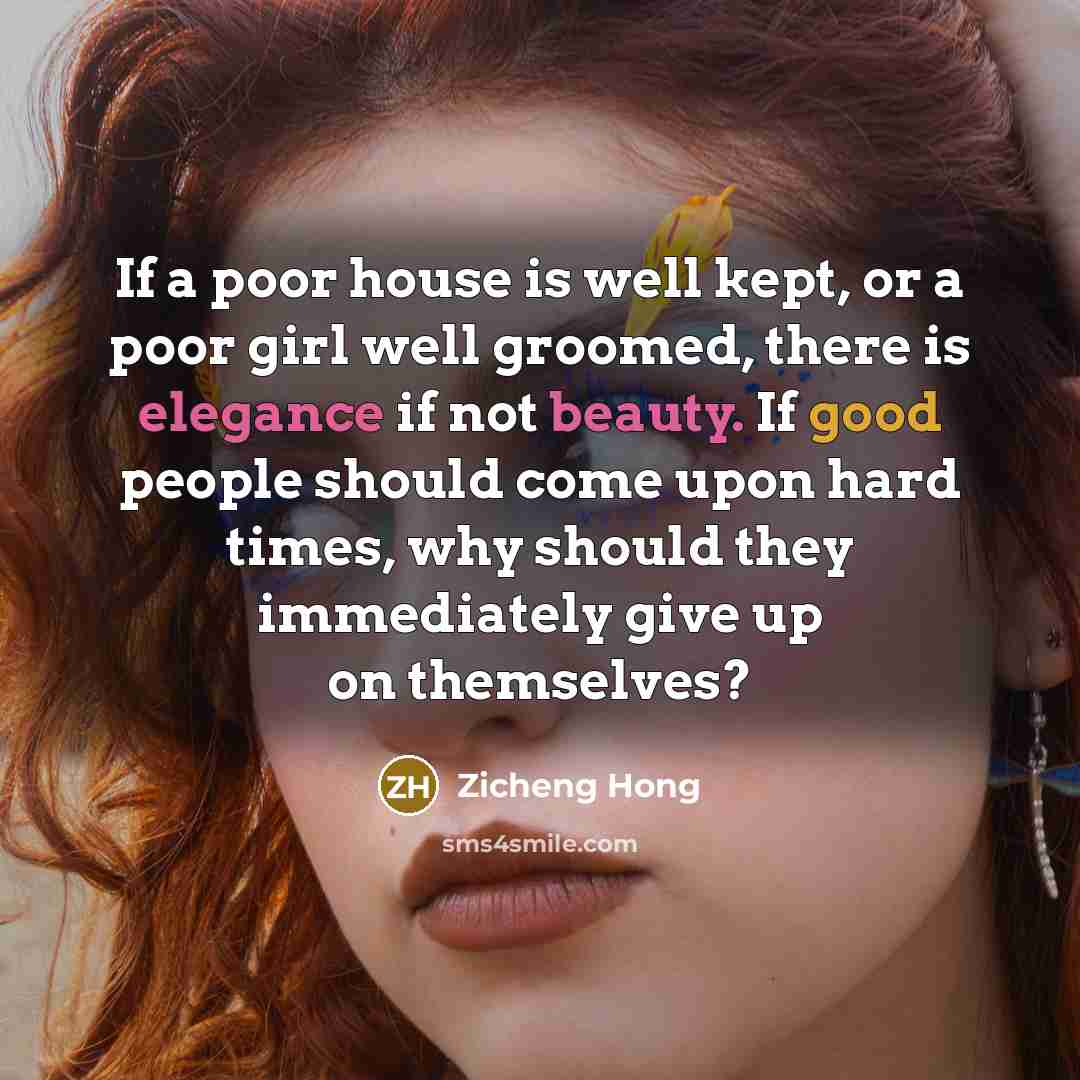 “If a poor house is well kept, or a poor girl well groomed, there is elegance if not beauty. If good people should come upon hard times, why should they immediately give up on themselves?” quote by Zicheng Hong
