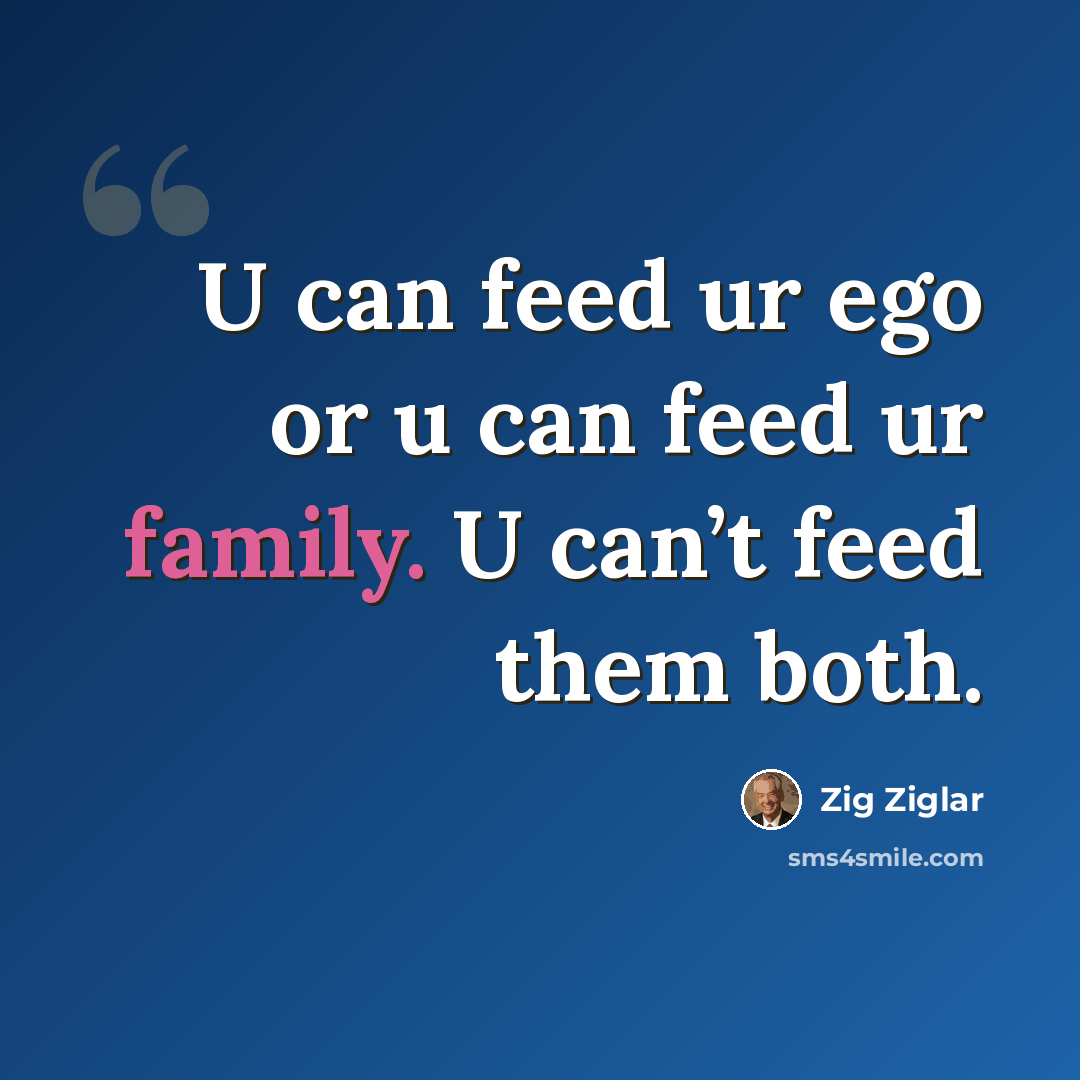 “U can feed ur ego or u can feed ur family. U can’t feed them both.” quote by Zig Ziglar