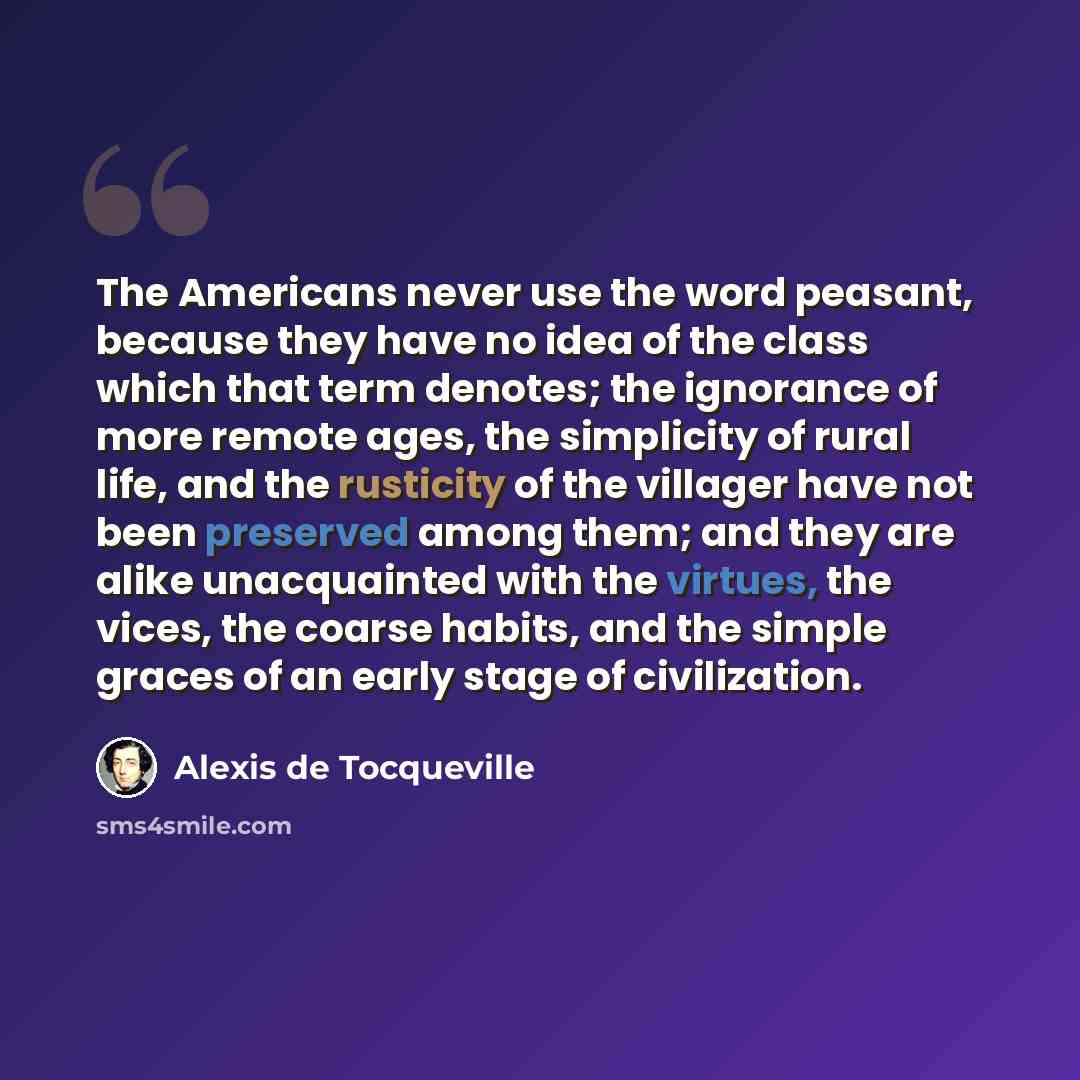 “The Americans never use the word peasant, because they have no idea of the class which that term denotes; the ignorance of more remote ages, the simplicity of rural life, and the rusticity of the villager have not been preserved among them; and they are alike unacquainted with the virtues, the…” quote by Alexis de Tocqueville