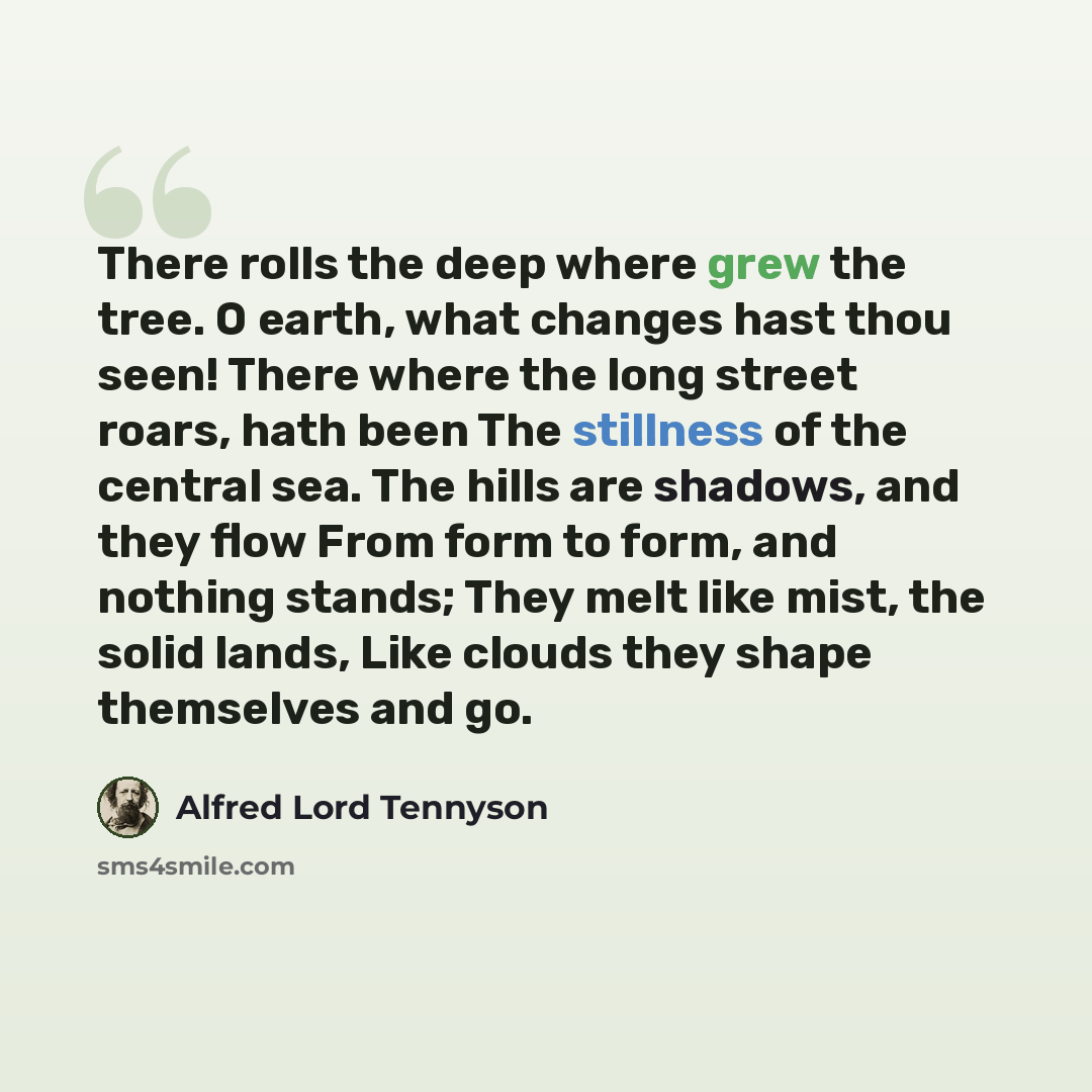 “There rolls the deep where grew the tree. O earth, what changes hast thou seen! There where the long street roars, hath been The stillness of the central sea. The hills are shadows, and they flow From form to form, and nothing stands; They melt like mist, the solid lands, Like clouds they shape…” quote by Alfred Lord Tennyson