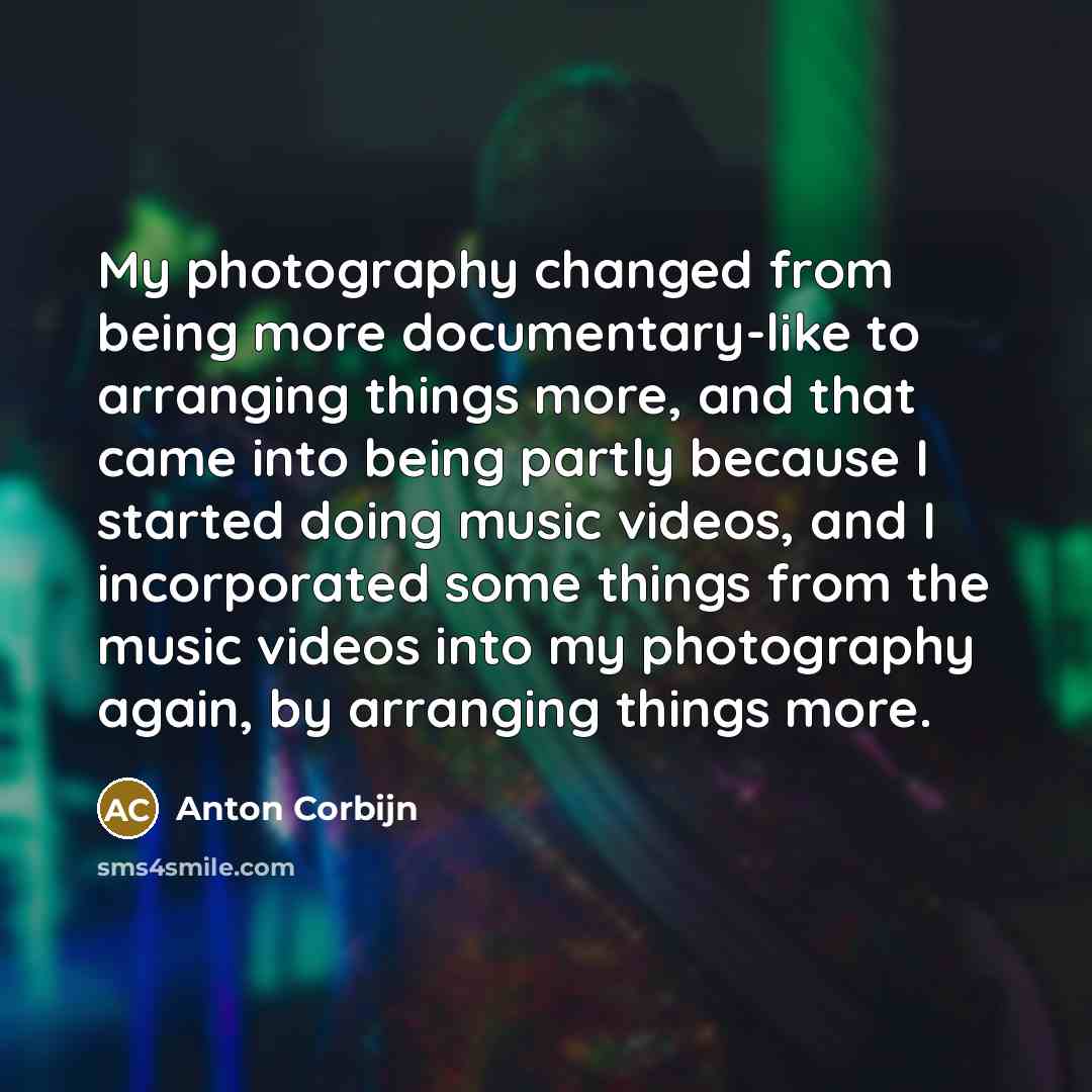 “My photography changed from being more documentary-like to arranging things more, and that came into being partly because I started doing music videos, and I incorporated some things from the music videos into my photography again, by arranging things more.” quote by Anton Corbijn