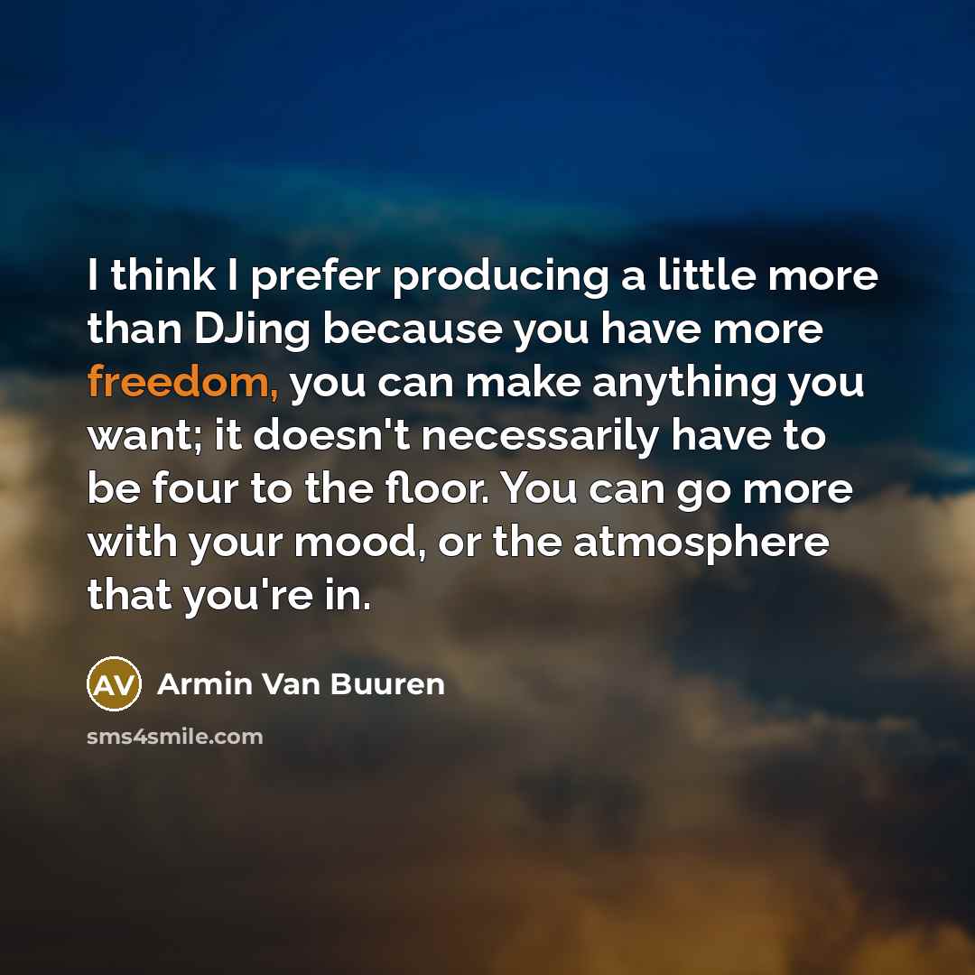 “I think I prefer producing a little more than DJing because you have more freedom, you can make anything you want; it doesn't necessarily have to be four to the floor. You can go more with your mood, or the atmosphere that you're in.” quote by Armin van Buuren
