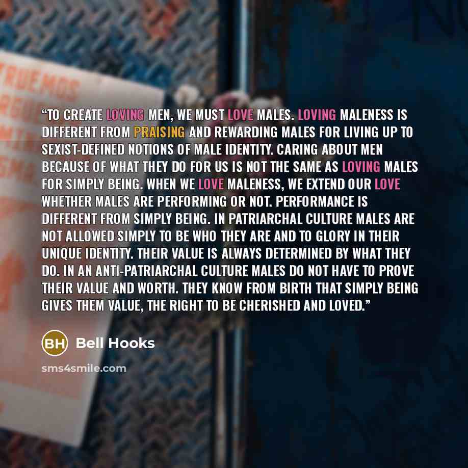 “To create loving men, we must love males. Loving maleness is different from praising and rewarding males for living up to sexist-defined notions of male identity. Caring about men because of what they do for us is not the same as loving males for simply being. When we love maleness, we extend our…” quote by Bell Hooks