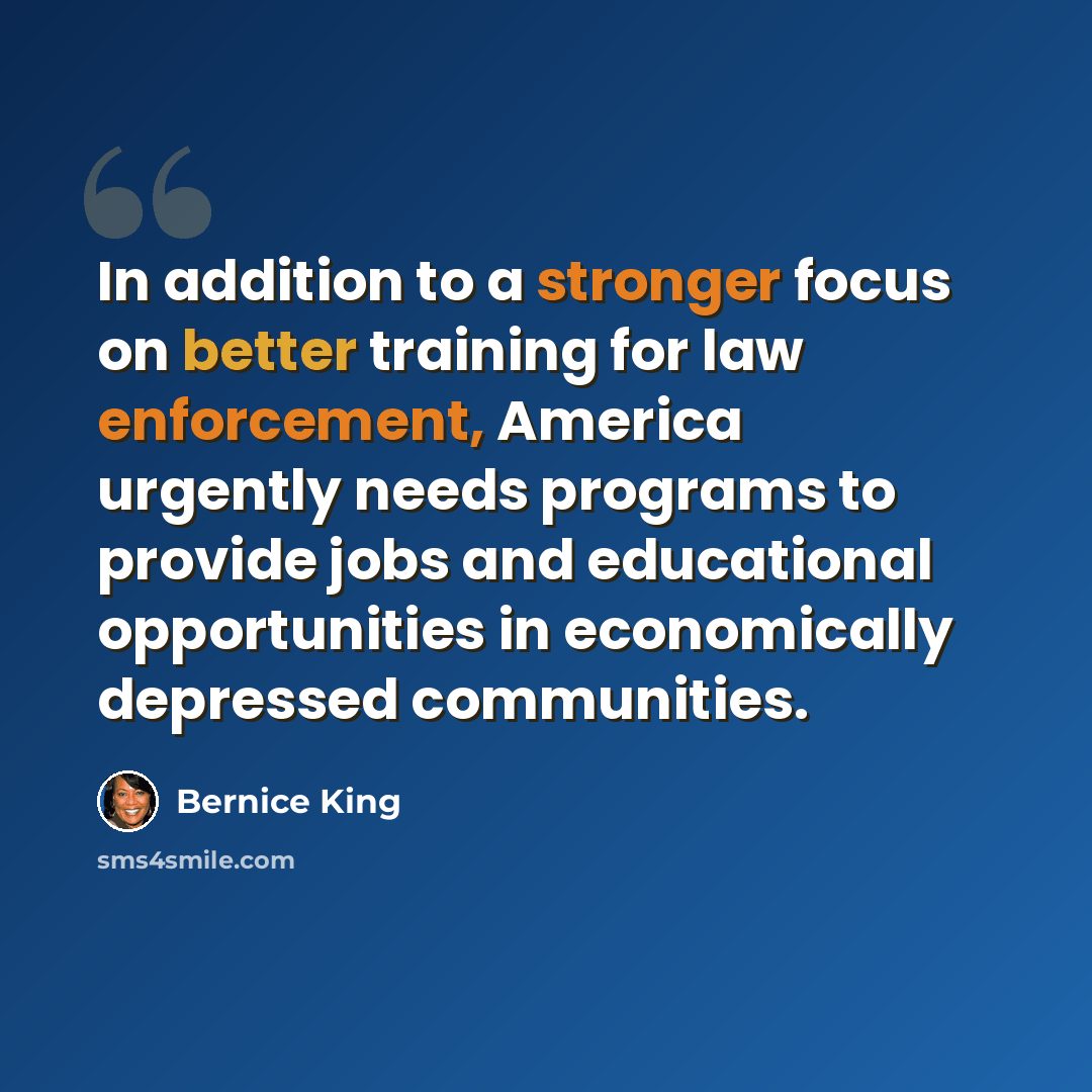 “In addition to a stronger focus on better training for law enforcement, America urgently needs programs to provide jobs and educational opportunities in economically depressed communities.” quote by Bernice King