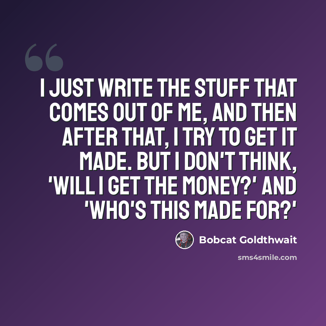“I just write the stuff that comes out of me, and then after that, I try to get it made. But I don't think, 'Will I get the money?' and 'Who's this made for?'” quote by Bobcat Goldthwait