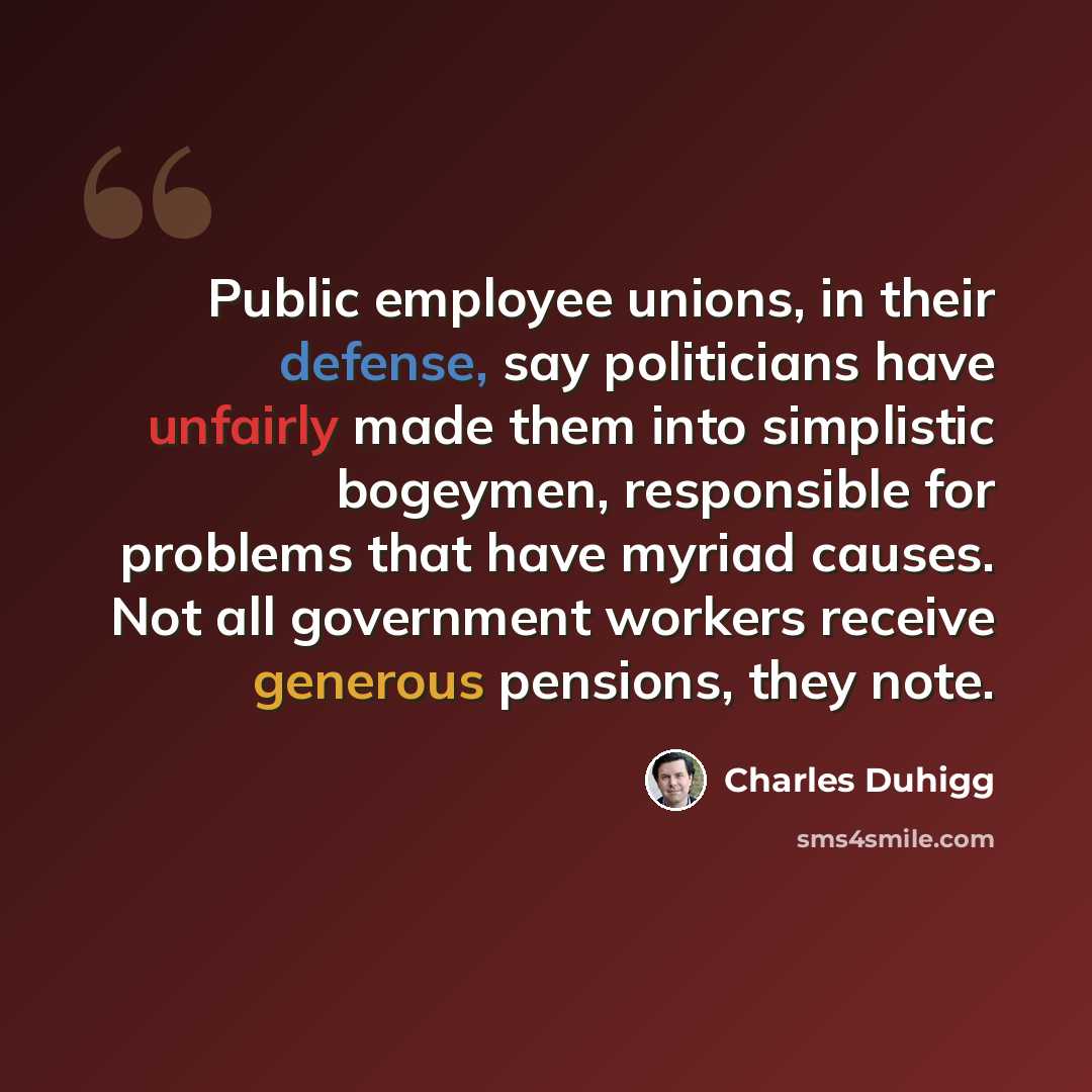 “Public employee unions, in their defense, say politicians have unfairly made them into simplistic bogeymen, responsible for problems that have myriad causes. Not all government workers receive generous pensions, they note.” quote by Charles Duhigg