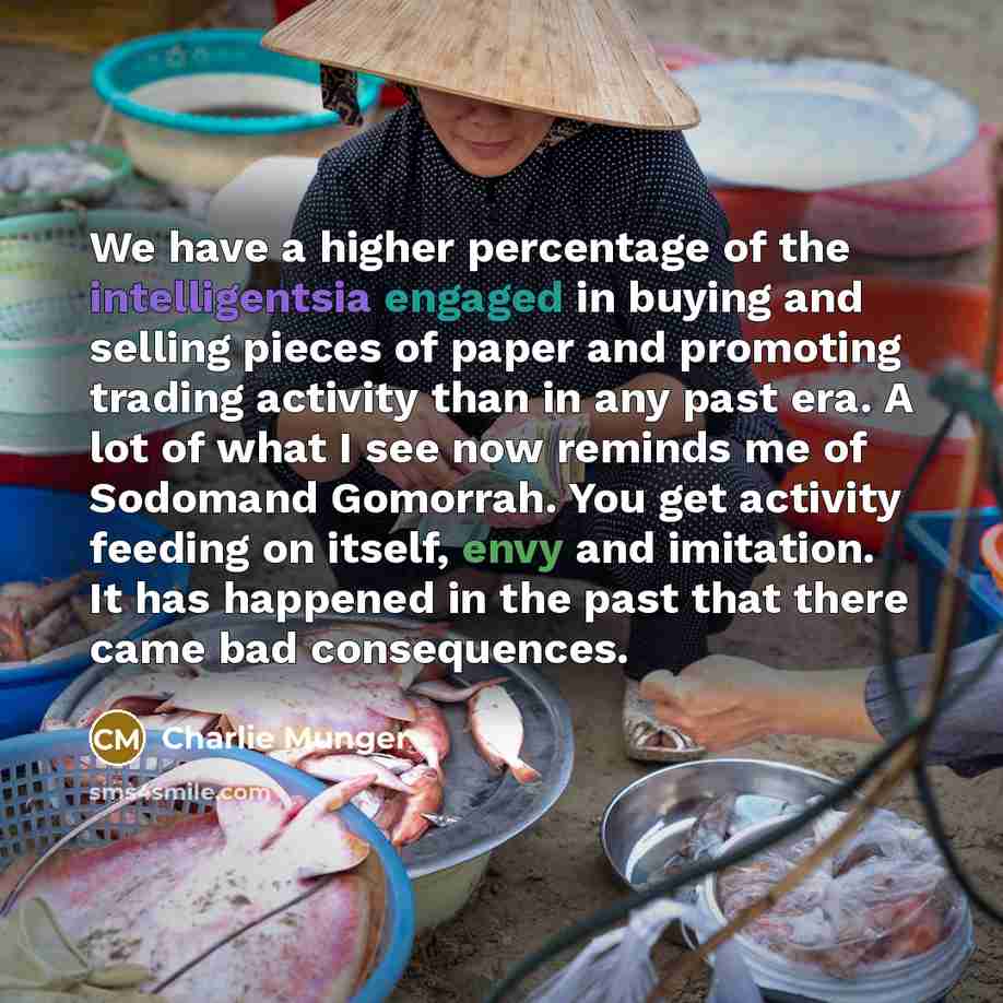“We have a higher percentage of the intelligentsia engaged in buying and selling pieces of paper and promoting trading activity than in any past era. A lot of what I see now reminds me of Sodomand Gomorrah. You get activity feeding on itself, envy and imitation. It has happened in the past that…” quote by Charlie Munger