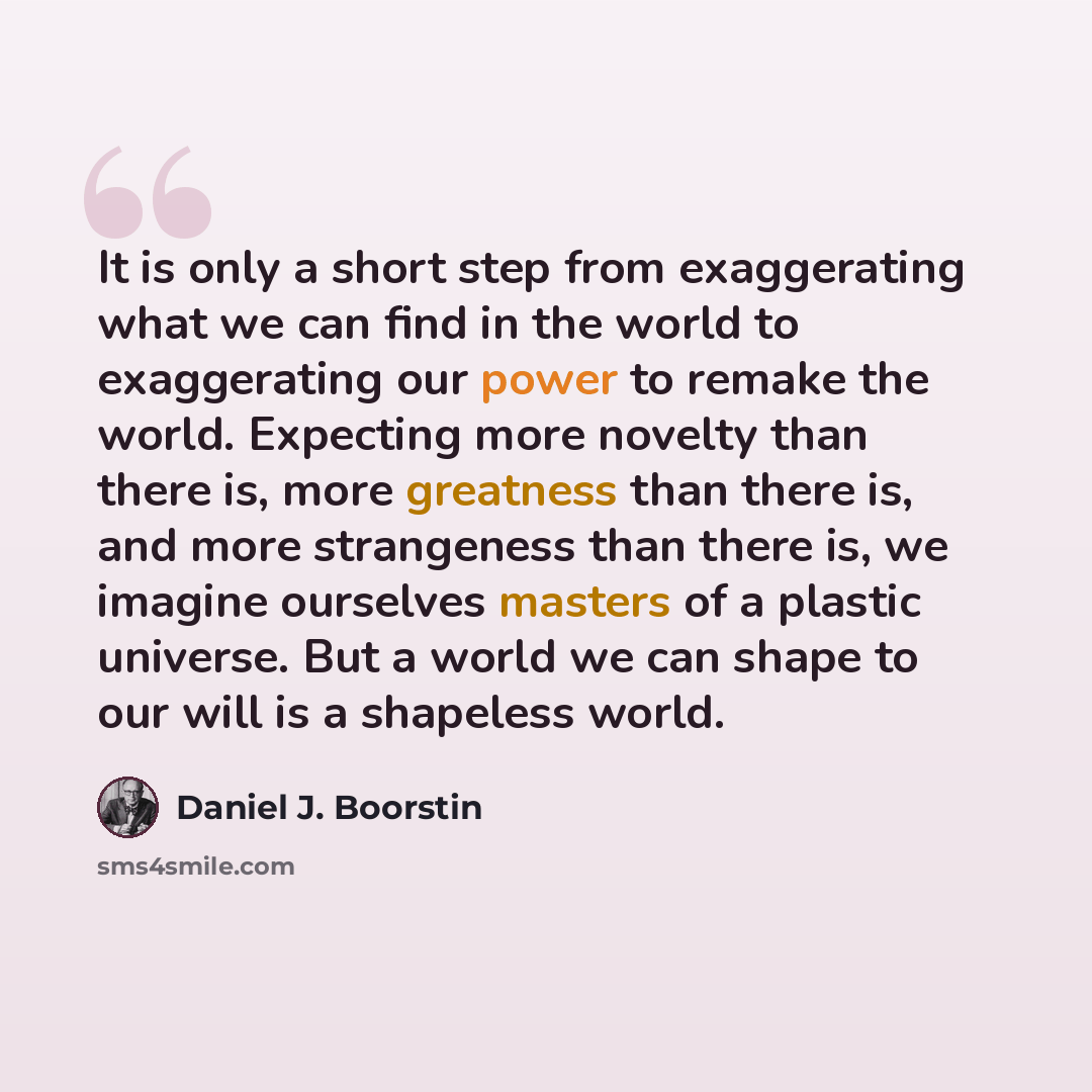 “It is only a short step from exaggerating what we can find in the world to exaggerating our power to remake the world. Expecting more novelty than there is, more greatness than there is, and more strangeness than there is, we imagine ourselves masters of a plastic universe. But a world we can…” quote by Daniel J. Boorstin