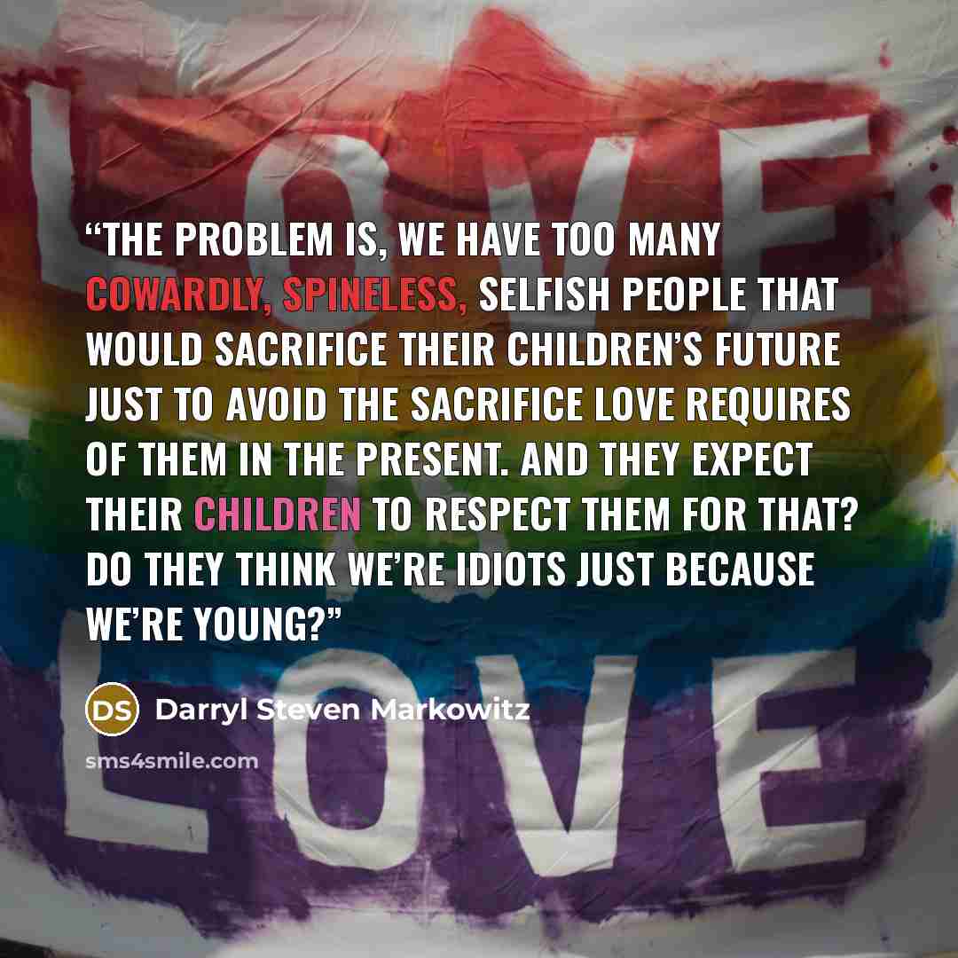 “The problem is, we have too many cowardly, spineless, selfish people that would sacrifice their children’s future just to avoid the sacrifice love requires of them in the present. And they expect their children to respect them for that? Do they think we’re idiots just because we’re young?” quote by Darryl Steven Markowitz