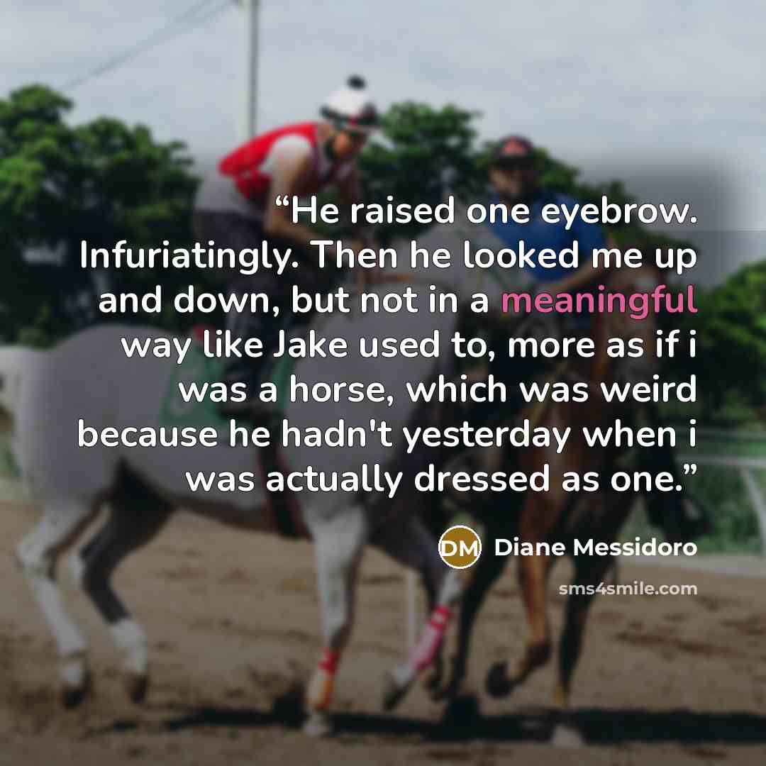 “He raised one eyebrow. Infuriatingly. Then he looked me up and down, but not in a meaningful way like Jake used to, more as if i was a horse, which was weird because he hadn't yesterday when i was actually dressed as one.” quote by Diane Messidoro