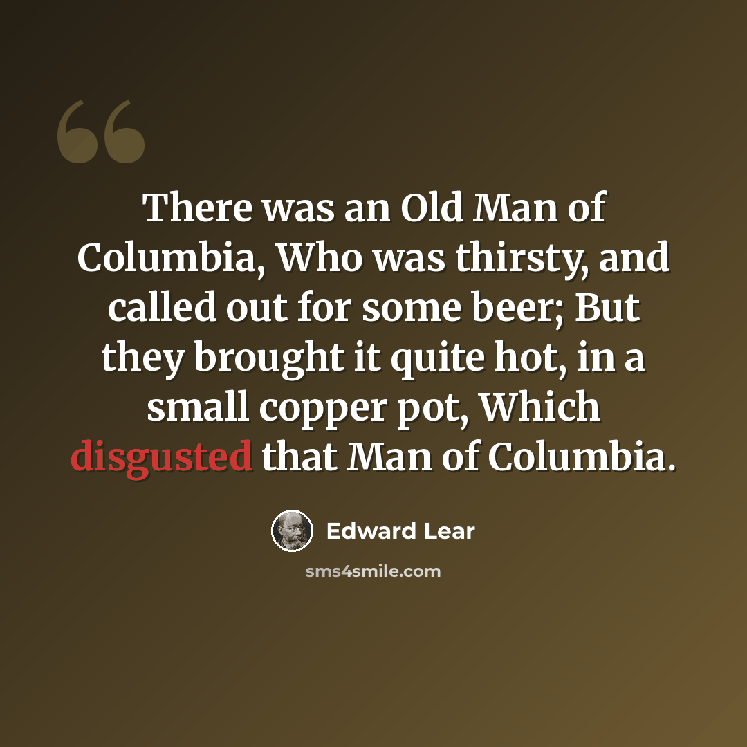 “There was an Old Man of Columbia, Who was thirsty, and called out for some beer; But they brought it quite hot, in a small copper pot, Which disgusted that Man of Columbia.” quote by Edward Lear
