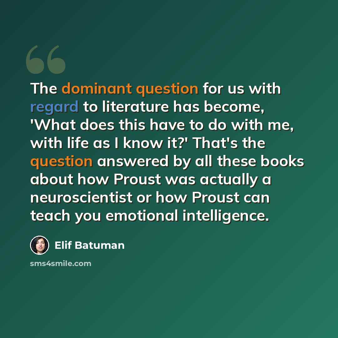 “The dominant question for us with regard to literature has become, 'What does this have to do with me, with life as I know it?' That's the question answered by all these books about how Proust was actually a neuroscientist or how Proust can teach you emotional intelligence.” quote by Elif Batuman