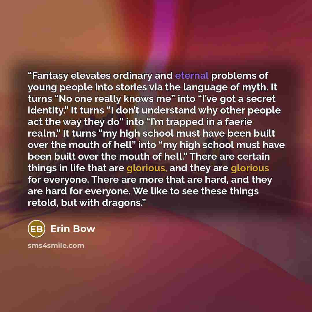 “Fantasy elevates ordinary and eternal problems of young people into stories via the language of myth. It turns “No one really knows me” into “I’ve got a secret identity.” It turns “I don’t understand why other people act the way they do” into “I’m trapped in a faerie realm.” It turns “my high…” quote by Erin Bow