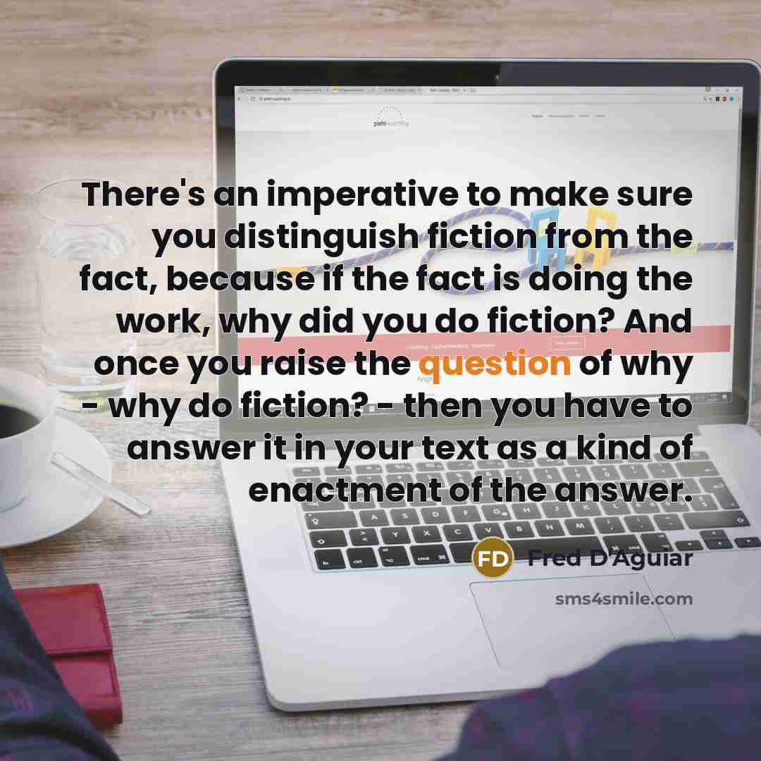 “There's an imperative to make sure you distinguish fiction from the fact, because if the fact is doing the work, why did you do fiction? And once you raise the question of why - why do fiction? - then you have to answer it in your text as a kind of enactment of the answer.” quote by Fred D'Aguiar
