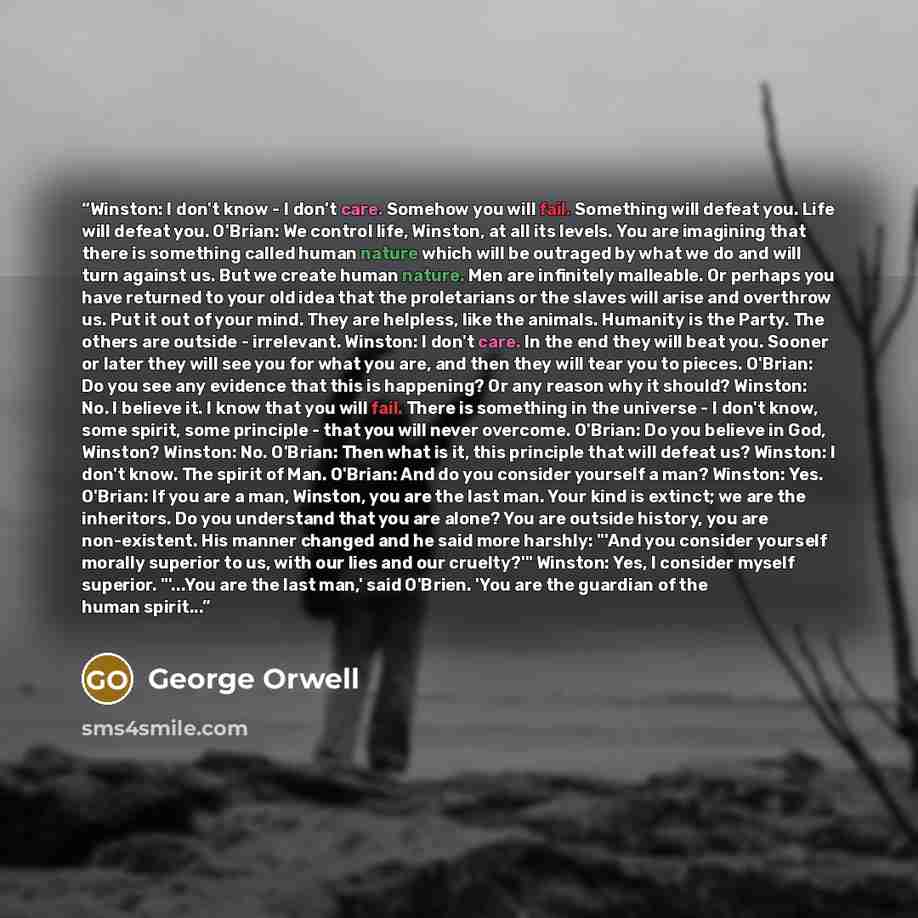 “Winston: I don't know - I don't care. Somehow you will fail. Something will defeat you. Life will defeat you. O'Brian: We control life, Winston, at all its levels. You are imagining that there is something called human nature which will be outraged by what we do and will turn against us. But we…” quote by George Orwell