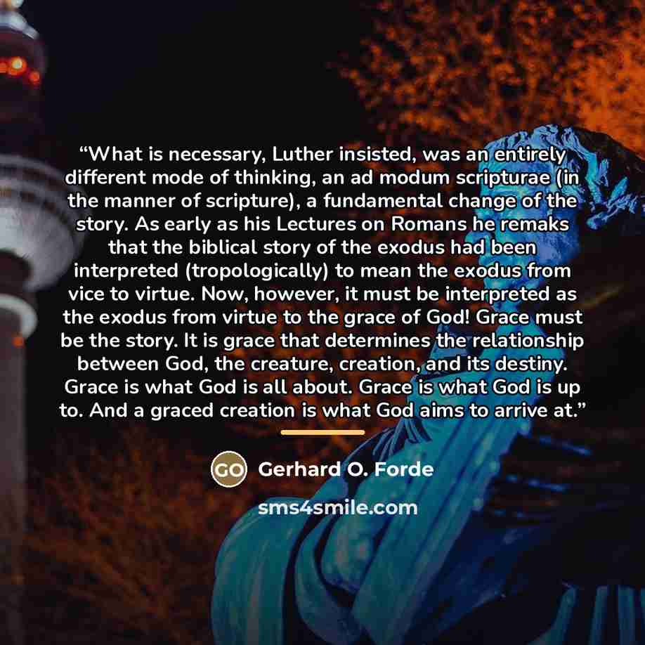 “What is necessary, Luther insisted, was an entirely different mode of thinking, an ad modum scripturae (in the manner of scripture), a fundamental change of the story. As early as his Lectures on Romans he remaks that the biblical story of the exodus had been interpreted (tropologically) to mean…” quote by Gerhard O. Forde