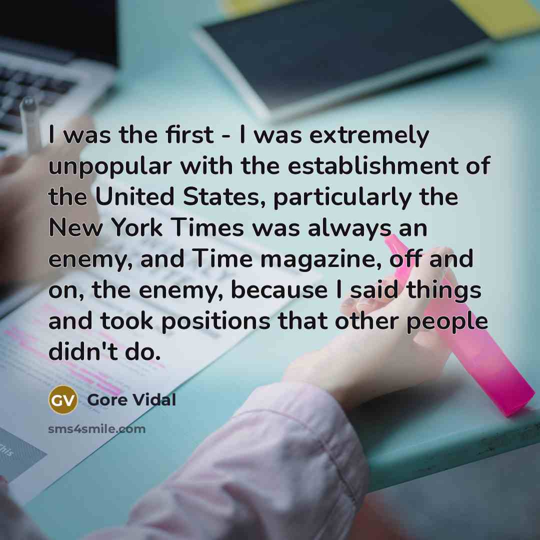“I was the first - I was extremely unpopular with the establishment of the United States, particularly the New York Times was always an enemy, and Time magazine, off and on, the enemy, because I said things and took positions that other people didn't do.” quote by Gore Vidal
