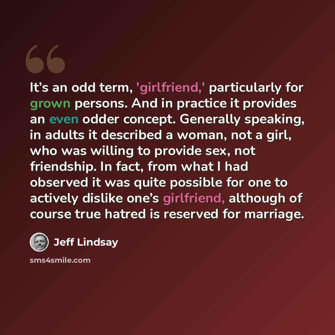 “It’s an odd term, 'girlfriend,' particularly for grown persons. And in practice it provides an even odder concept. Generally speaking, in adults it described a woman, not a girl, who was willing to provide sex, not friendship. In fact, from what I had observed it was quite possible for one to…” quote by Jeff Lindsay