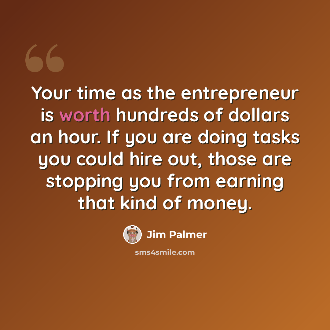 “Your time as the entrepreneur is worth hundreds of dollars an hour. If you are doing tasks you could hire out, those are stopping you from earning that kind of money.” quote by Jim Palmer