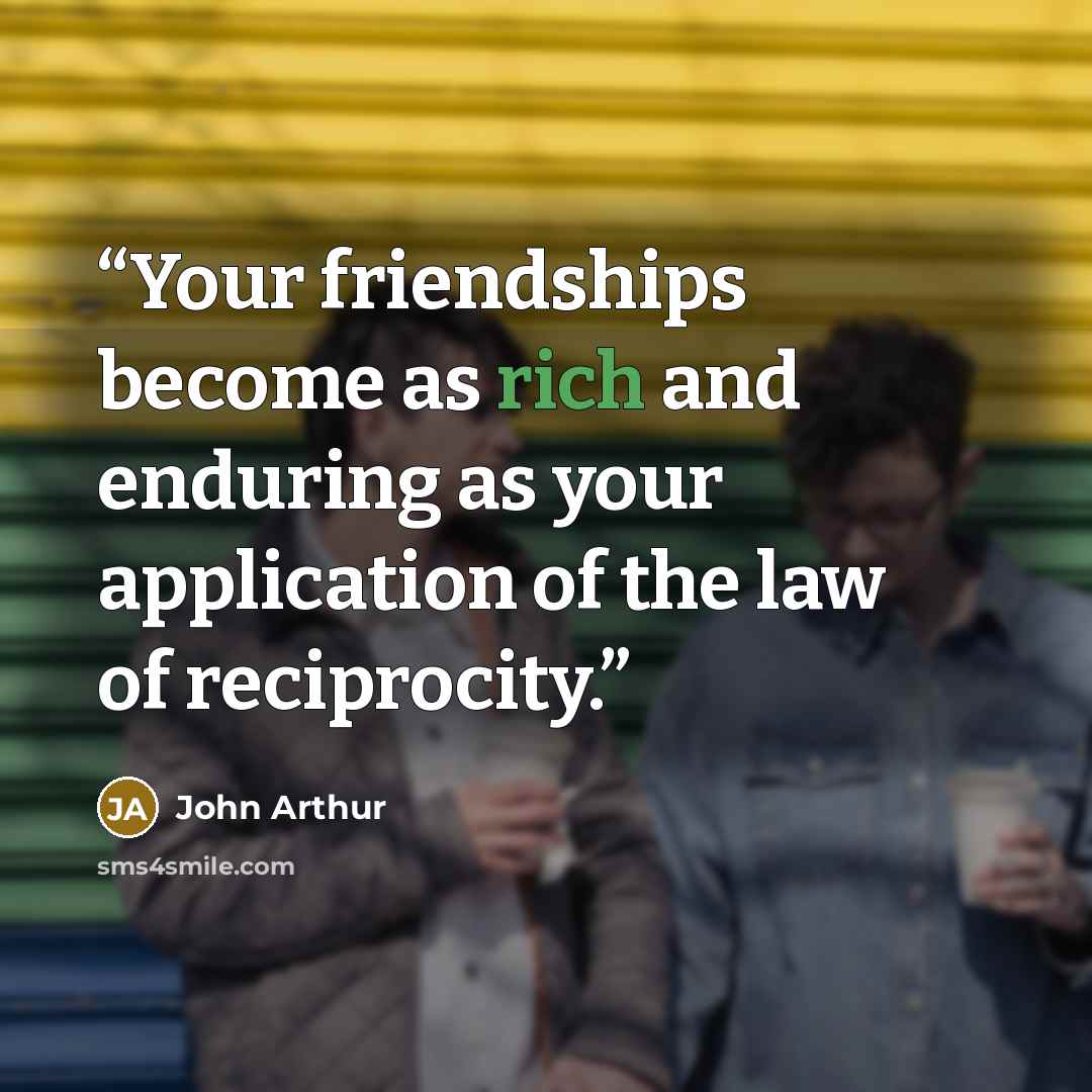“Your friendships become as rich and enduring as your application of the law of reciprocity.” quote by John Arthur