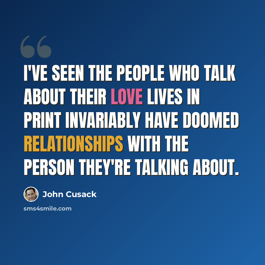 “I've seen the people who talk about their love lives in print invariably have doomed relationships with the person they're talking about.” quote by John Cusack