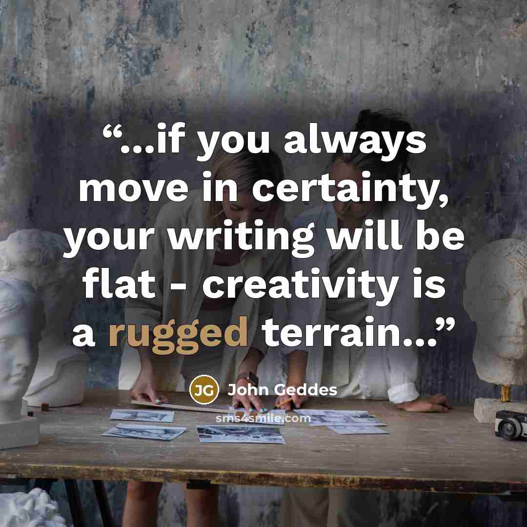 “...if you always move in certainty, your writing will be flat - creativity is a rugged terrain...” quote by John Geddes