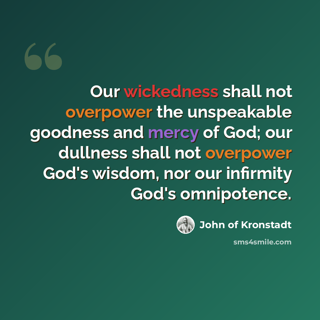 “Our wickedness shall not overpower the unspeakable goodness and mercy of God; our dullness shall not overpower God's wisdom, nor our infirmity God's omnipotence.” quote by John of Kronstadt