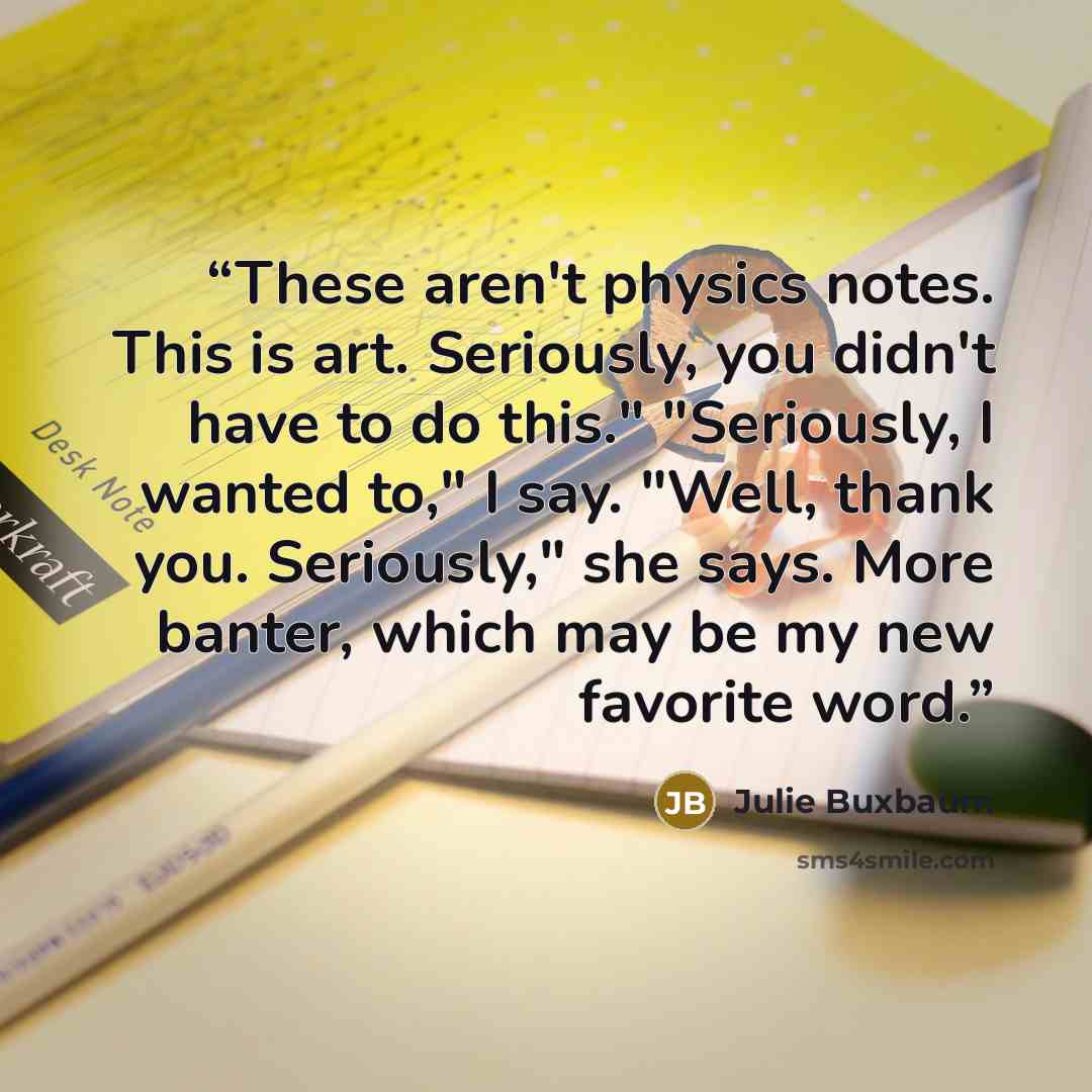 “These aren't physics notes. This is art. Seriously, you didn't have to do this." "Seriously, I wanted to," I say. "Well, thank you. Seriously," she says. More banter, which may be my new favorite word.” quote by Julie Buxbaum
