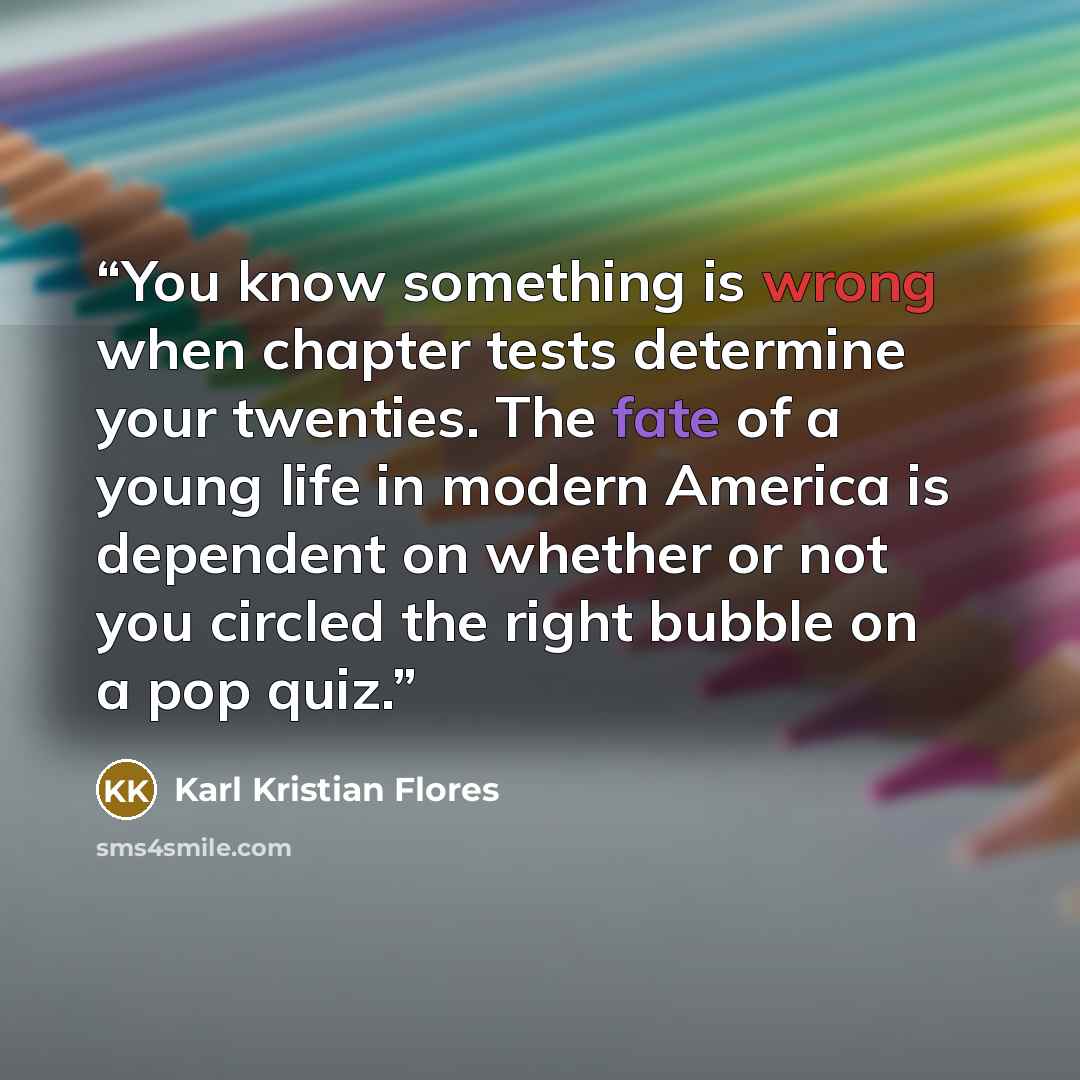 “You know something is wrong when chapter tests determine your twenties. The fate of a young life in modern America is dependent on whether or not you circled the right bubble on a pop quiz.” quote by Karl Kristian Flores