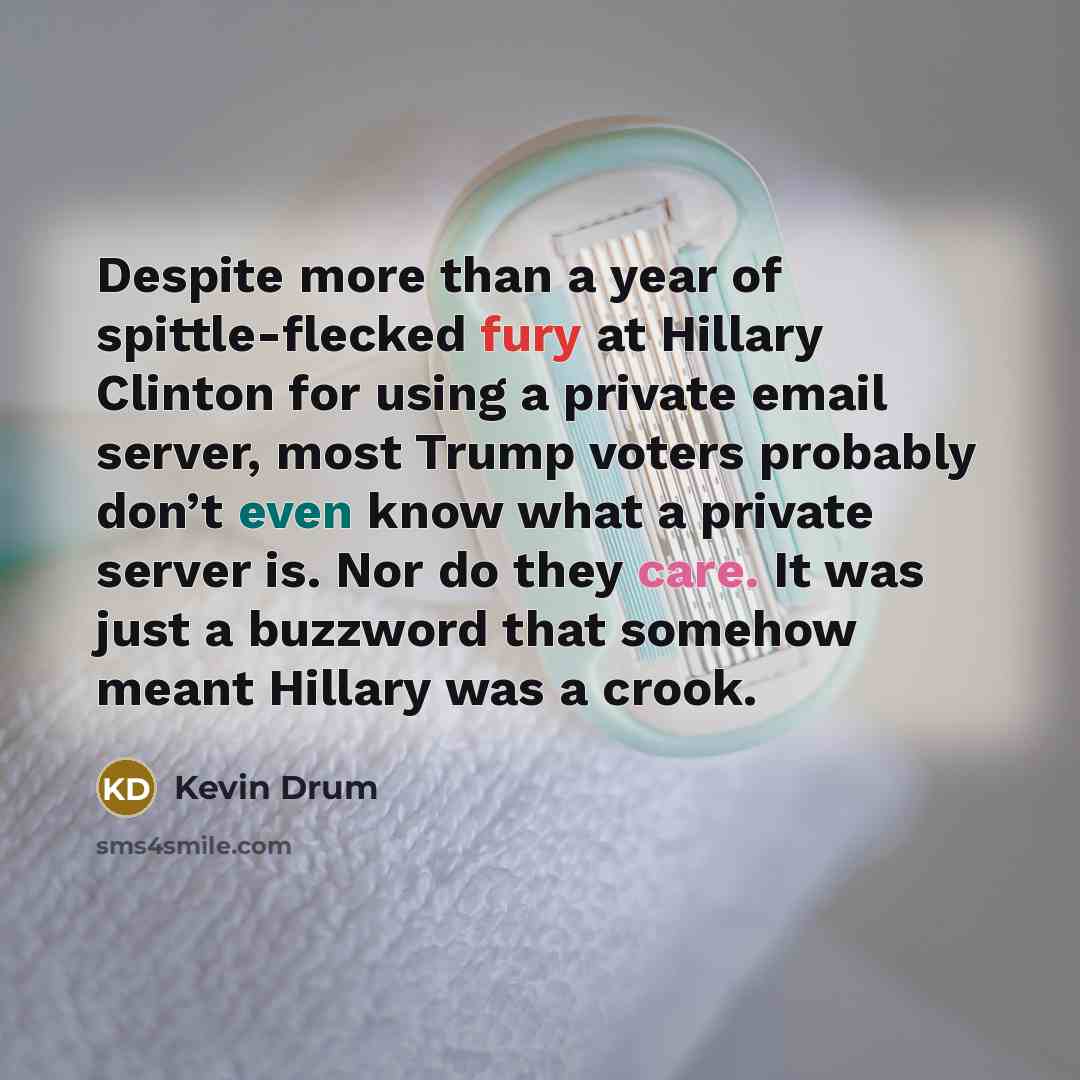 “Despite more than a year of spittle-flecked fury at Hillary Clinton for using a private email server, most Trump voters probably don’t even know what a private server is. Nor do they care. It was just a buzzword that somehow meant Hillary was a crook.” quote by Kevin Drum