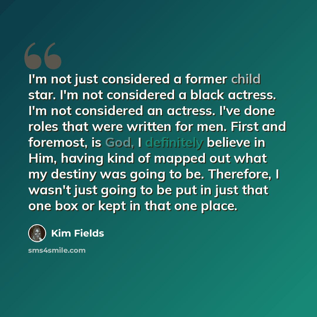 “I'm not just considered a former child star. I'm not considered a black actress. I'm not considered an actress. I've done roles that were written for men. First and foremost, is God, I definitely believe in Him, having kind of mapped out what my destiny was going to be. Therefore, I wasn't just…” quote by Kim Fields
