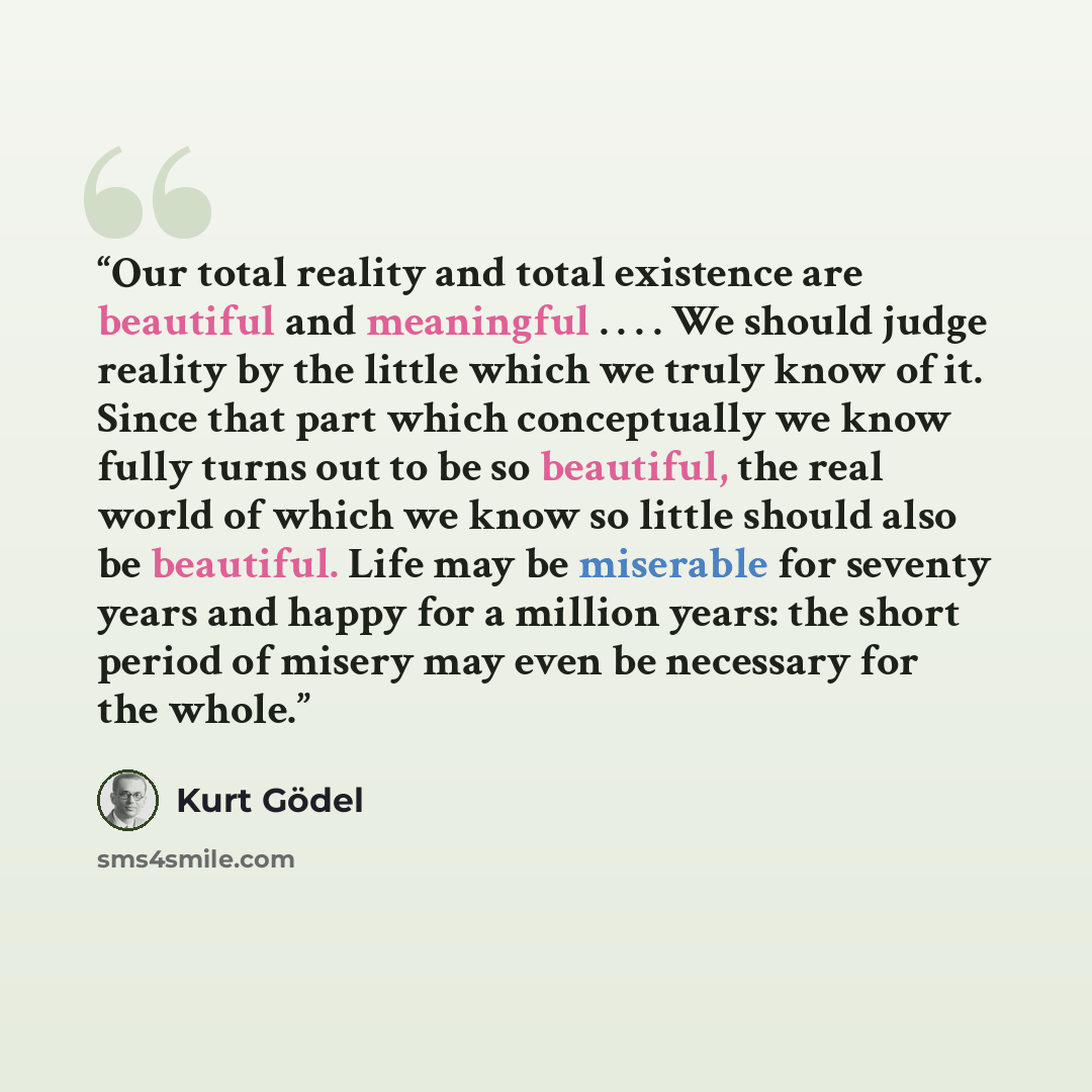 “Our total reality and total existence are beautiful and meaningful . . . . We should judge reality by the little which we truly know of it. Since that part which conceptually we know fully turns out to be so beautiful, the real world of which we know so little should also be beautiful. Life may be…” quote by Kurt Gödel