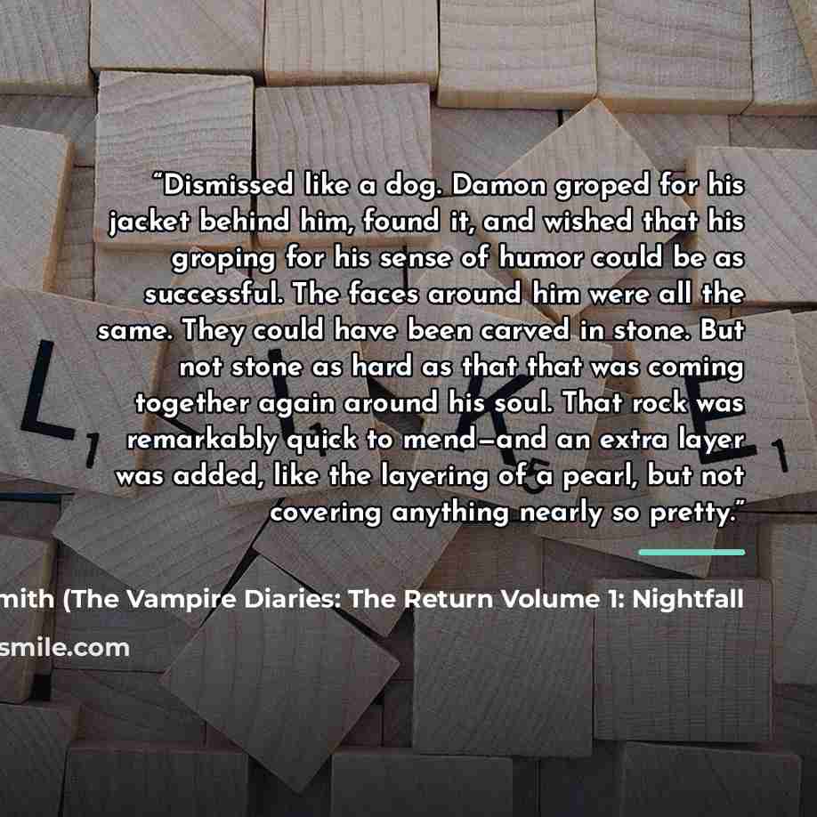 “Dismissed like a dog. Damon groped for his jacket behind him, found it, and wished that his groping for his sense of humor could be as successful. The faces around him were all the same. They could have been carved in stone. But not stone as hard as that that was coming together again around his…” quote by Anonymous