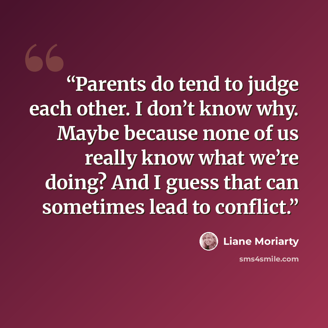 “Parents do tend to judge each other. I don’t know why. Maybe because none of us really know what we’re doing? And I guess that can sometimes lead to conflict.” quote by Liane Moriarty